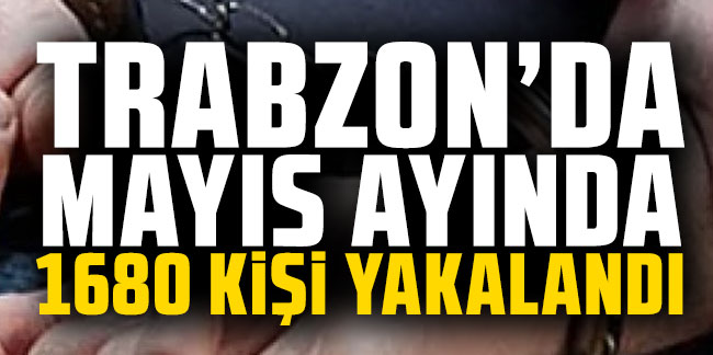 Trabzon'da Mayıs ayında 1680 kişi yakalandı!