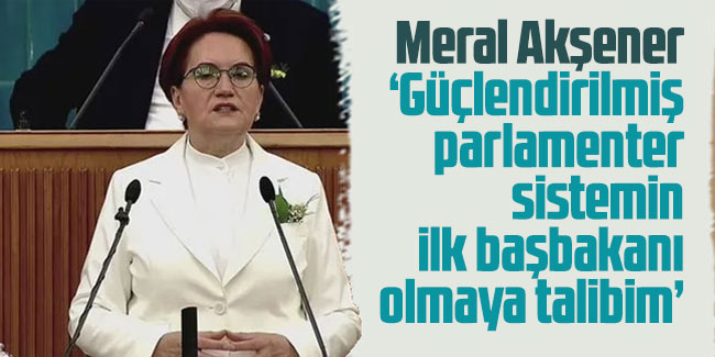Akşener: Güçlendirilmiş parlamenter sistemin ilk başbakanı olmaya talibim