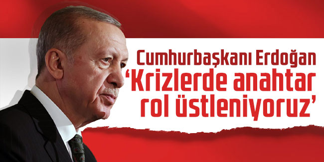 Cumhurbaşkanı Erdoğan: Krizlerde anahtar rol üstleniyoruz