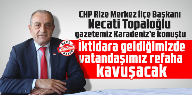 CHP Rize Merkez İlçe Başkanı Necati Topaloğlu gazetemiz Karadeniz’e konuştu: İktidara geldiğimizde vatandaşımız refaha kavuşacak