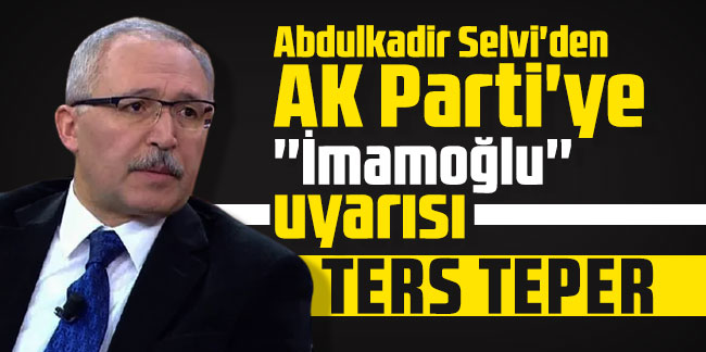 Abdulkadir Selvi'den AK Parti'ye ''İmamoğlu'' uyarısı: ''Ters teper''