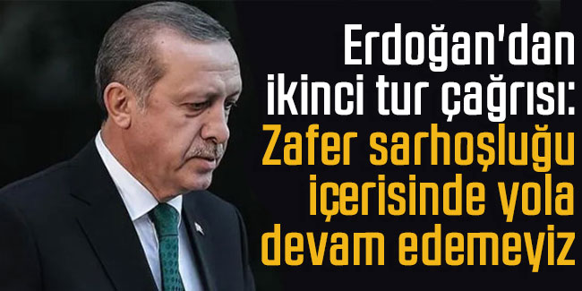 Erdoğan'dan ikinci tur çağrısı: Zafer sarhoşluğu içerisinde yola devam edemeyiz