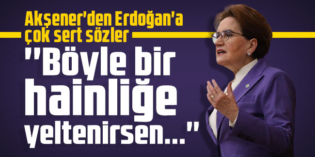 Akşener'den Erdoğan'a çok sert sözler: ''Böyle bir hainliğe yeltenirsen...''