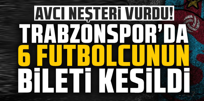 Avcı neşteri vurdu! Trabzonspor'da 6 futbolcunun bileti kesildi!