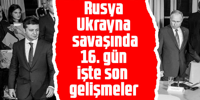 Rusya- Ukrayna savaşında 16. gün. İşte son gelişmeler