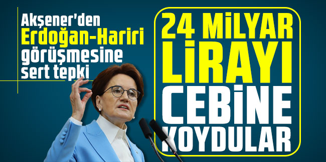 Akşener'den Erdoğan-Hariri görüşmesine sert tepki: 24 milyar lirayı cebine koydular