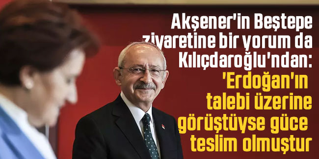 Akşener'in Beştepe ziyaretine bir yorum da Kılıçdaroğlu'ndan geldi: 'Erdoğan'ın talebi üzerine görüştüyse güce teslim olmuştur