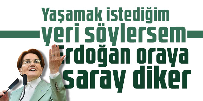 Akşener: Yaşamak istediğim yeri söylersem Erdoğan oraya saray diker