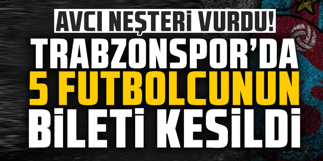 Avcı neşteri vurdu! Trabzonspor'da 5 futbolcunun bileti kesildi!