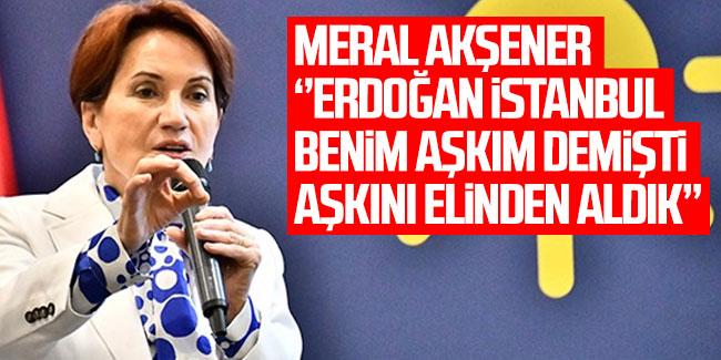 Akşener: "Erdoğan, ‘İstanbul benim aşkım’ derdi; İstanbul’u almak Sayın Erdoğan’ın elinden aşkını almaktı"