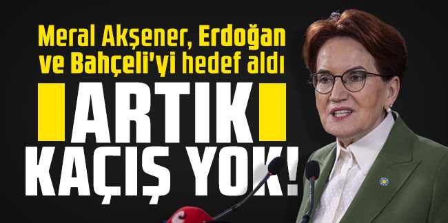 Meral Akşener, Erdoğan ve Bahçeli'yi hedef aldı: Artık kaçış yok!