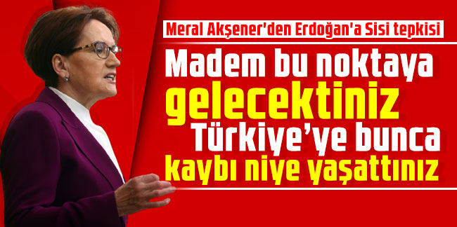 Meral Akşener'den Erdoğan'a Sisi tepkisi: Madem bu noktaya gelecektiniz Türkiye’ye bunca kaybı niye yaşattınız
