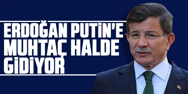 Ahmet Davutoğlu "Erdoğan Putin'e muhtaç halde gidiyor"