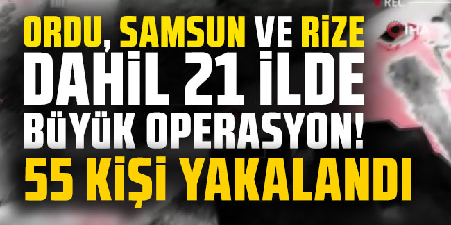 Ordu, Samsun ve Rize dahil 21 ilde büyük operasyon! 55 kişi yakalandı