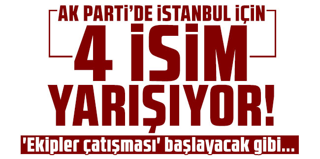 AK Parti'de İstanbul için 4 isim yarışıyor! 'Ekipler çatışması' başlayacak gibi...