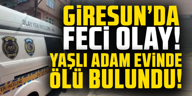 Giresun’da feci olay! Yaşlı adam evinde ölü bulundu