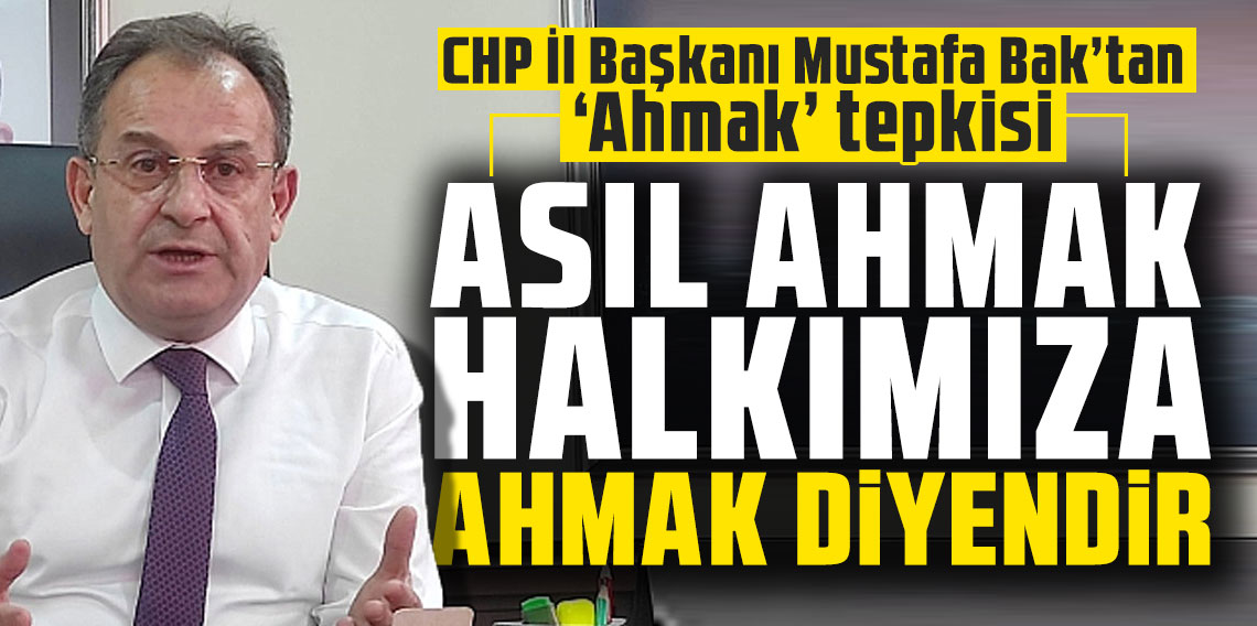 CHP İl Başkanı Mustafa Bak’tan ‘Ahmak’ tepkisi:  'Asıl ahmak halkımıza ahmak’ diyendir.