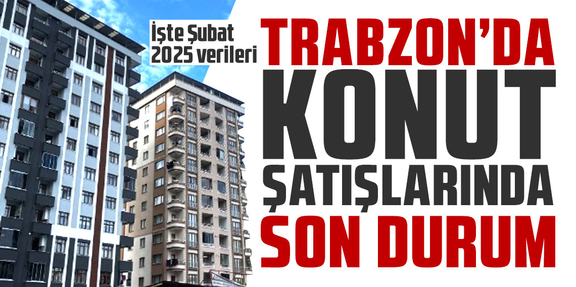 Trabzon'da konut satışları arttı! İşte Şubat 2025 verileri