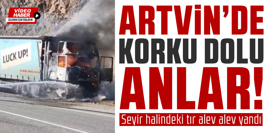 Artvin'de korku dolu anlar! Seyir halindeki tır alev alev yandı