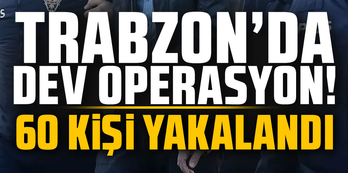 Trabzon’da dev operasyon! 60 kişi yakalandı