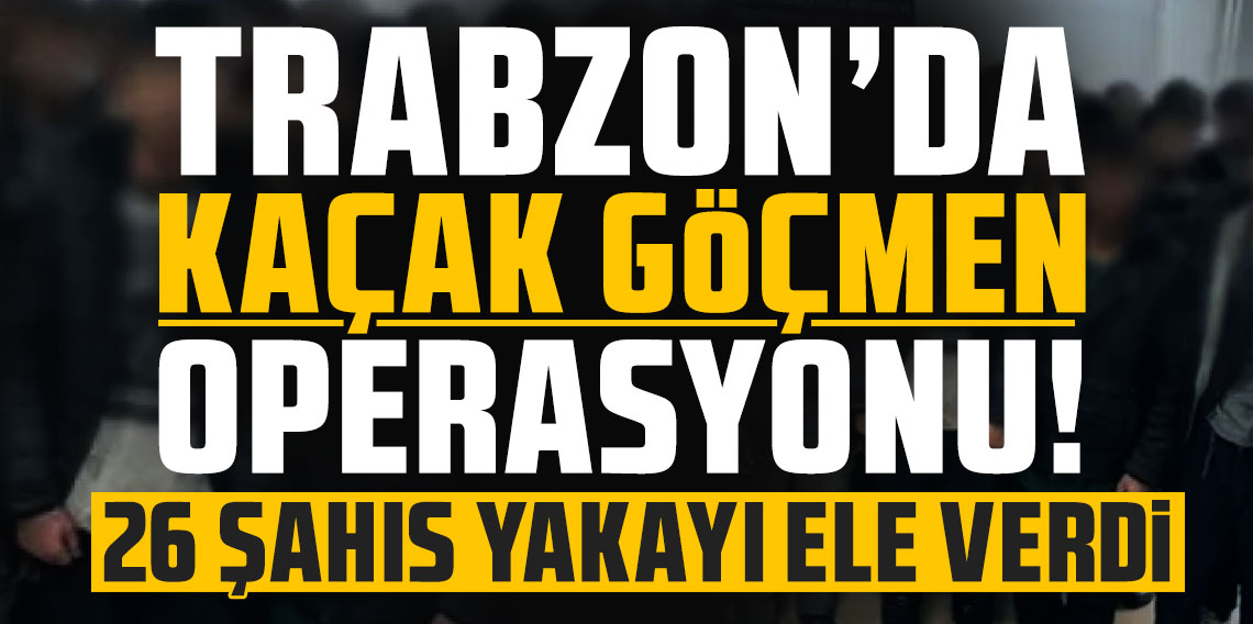 Trabzon’da kaçak göçmenlere operasyon! 26 şahıs yakayı ele verdi