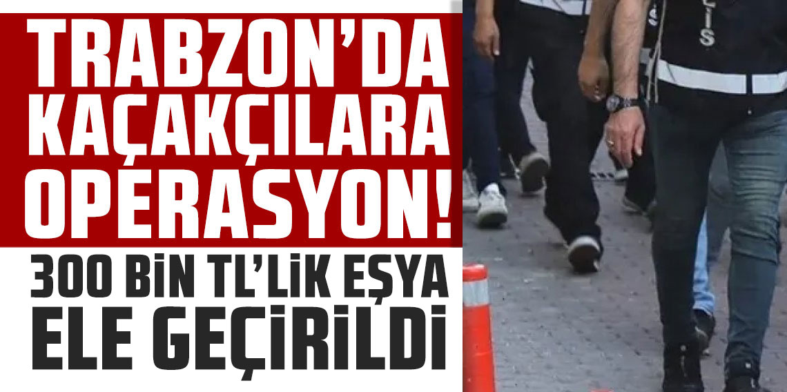 Trabzon’da kaçakçılara geçit yok! 300 bin TL’lik eşya ele geçirildi