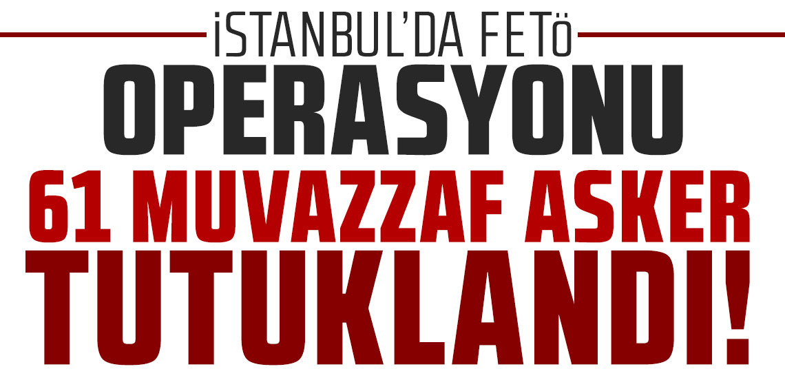İstanbul'da dev FETÖ operasyonu: 61 muvazzaf asker tutuklandı