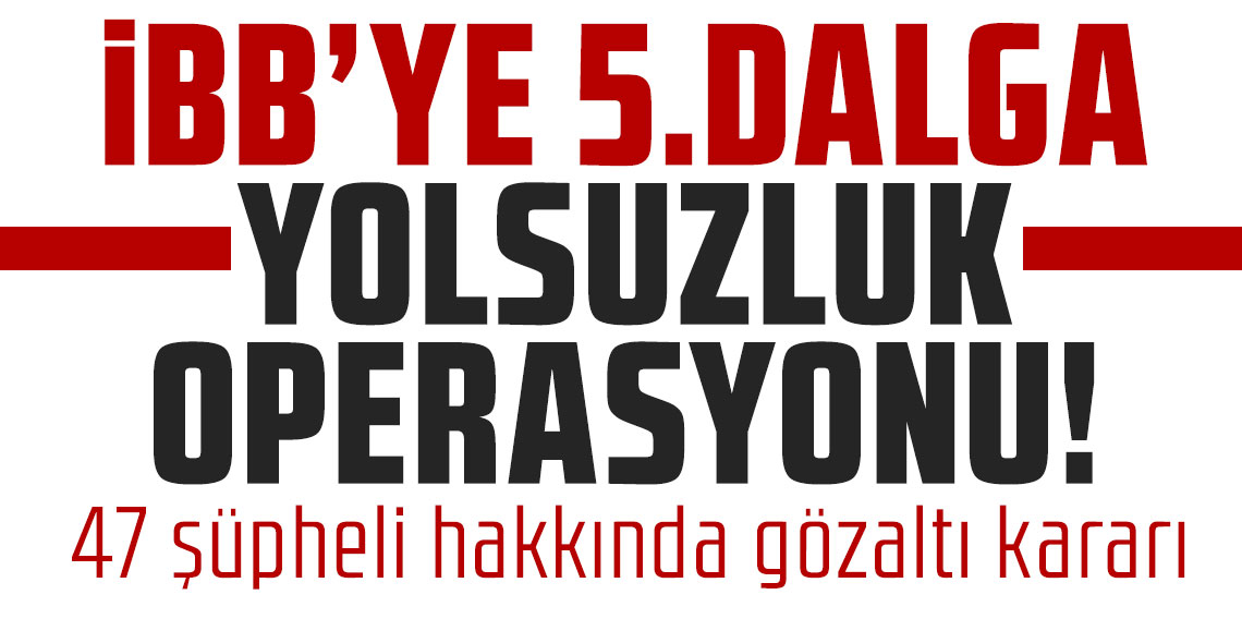 İBB'ye 5. dalga yolsuzluk operasyonu! 47 şüpheli hakkında gözaltı kararı!