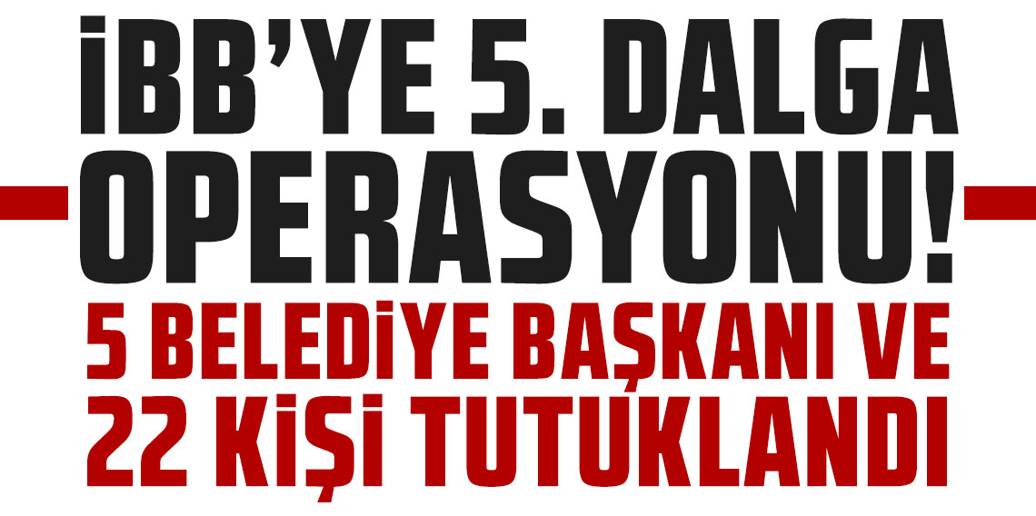 İBB’ye 5. dalga operasyonu: 5 belediye başkanı dahil 22 kişi tutuklandı
