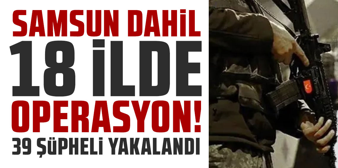 Samsun dahil 18 ilde operasyon! 39 şüpheli yakalandı!