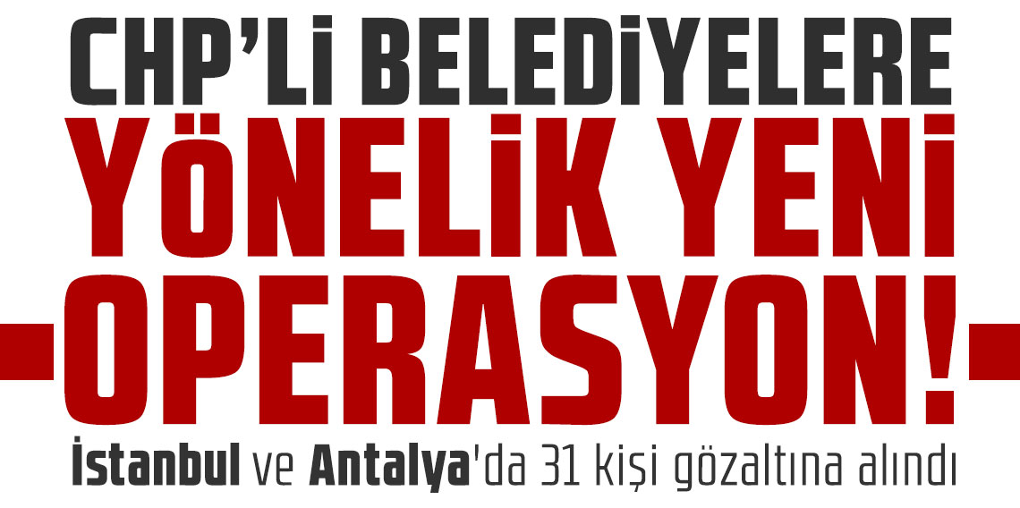 CHP'li belediyelere yönelik yeni operasyon: İstanbul ve Antalya'da 31 kişi gözaltına alındı