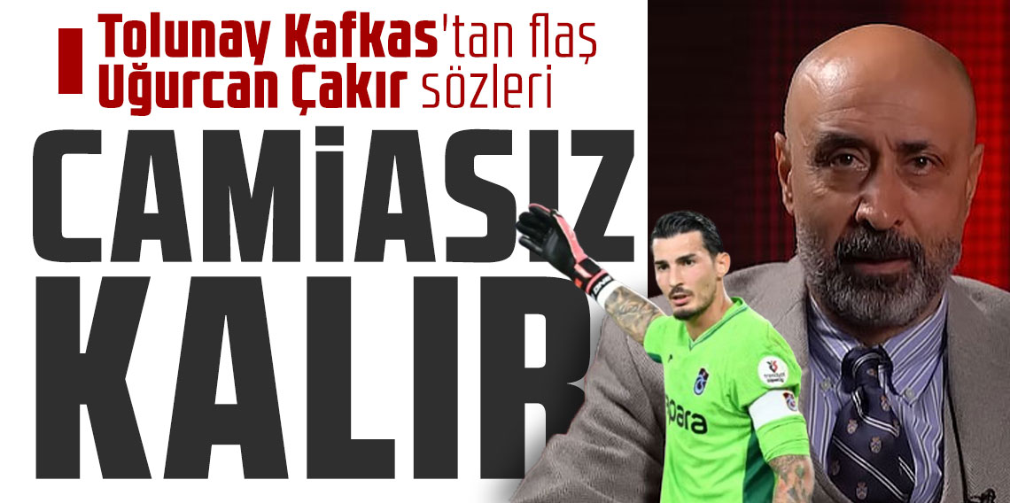 Tolunay Kafkas'tan flaş Uğurcan Çakır sözleri