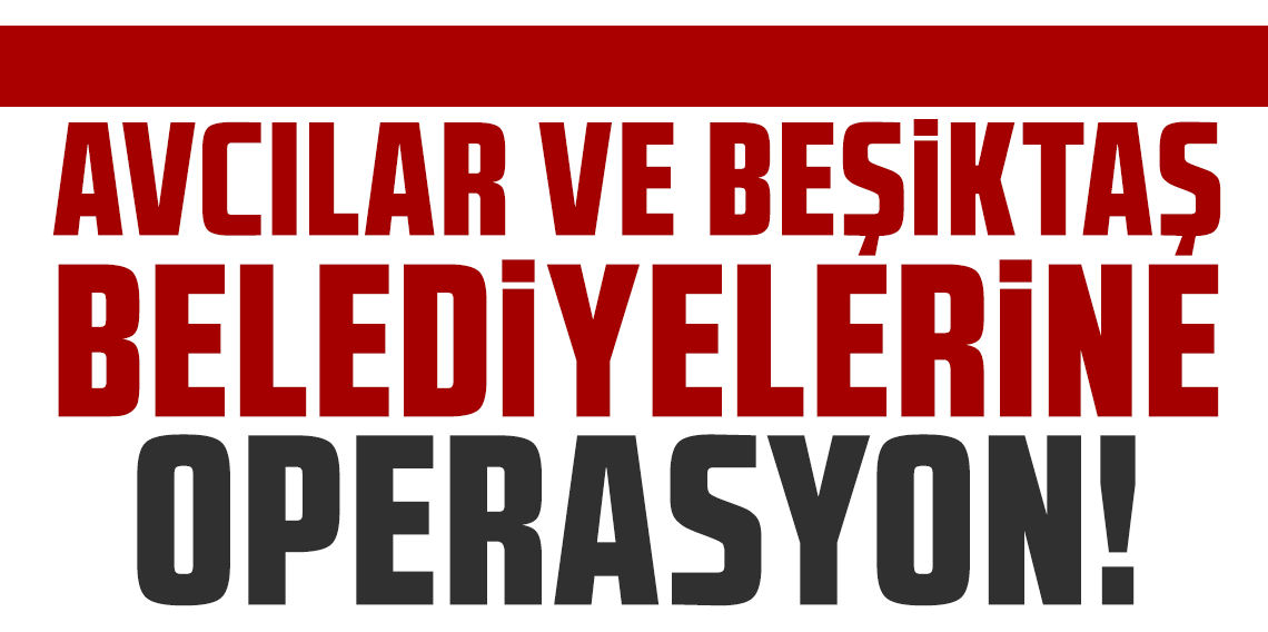 CHP'li Avcılar ve Beşiktaş belediyelerine operasyon: 7 gözaltı kararı