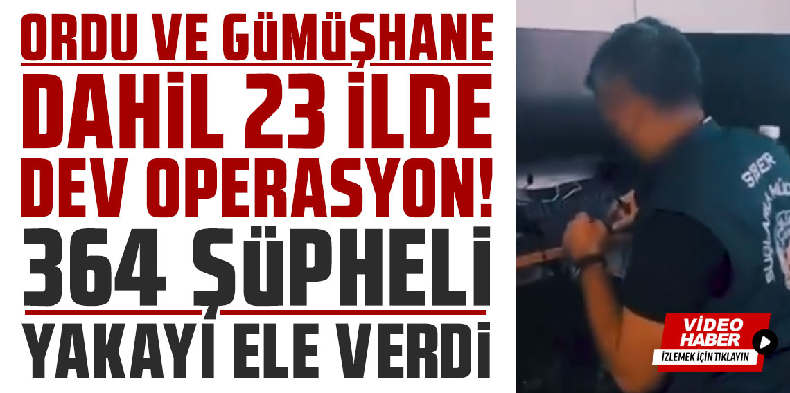 Ordu ve Gümüşhane dahil 23 ilde dev operasyon! 364 şüpheli yakayı ele verdi