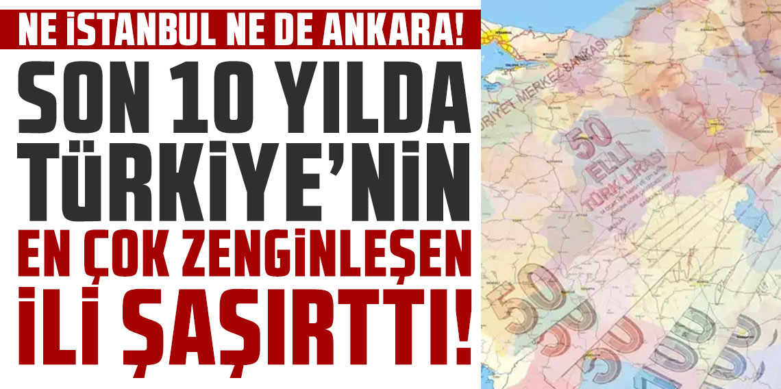 Ne İstanbul ne de Ankara! İşte son 10 yılda Türkiye'nin en çok zenginleşen ili