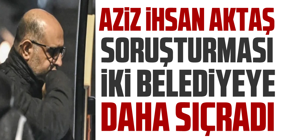 Aziz İhsan Aktaş soruşturması 2 belediyeye daha sıçradı!