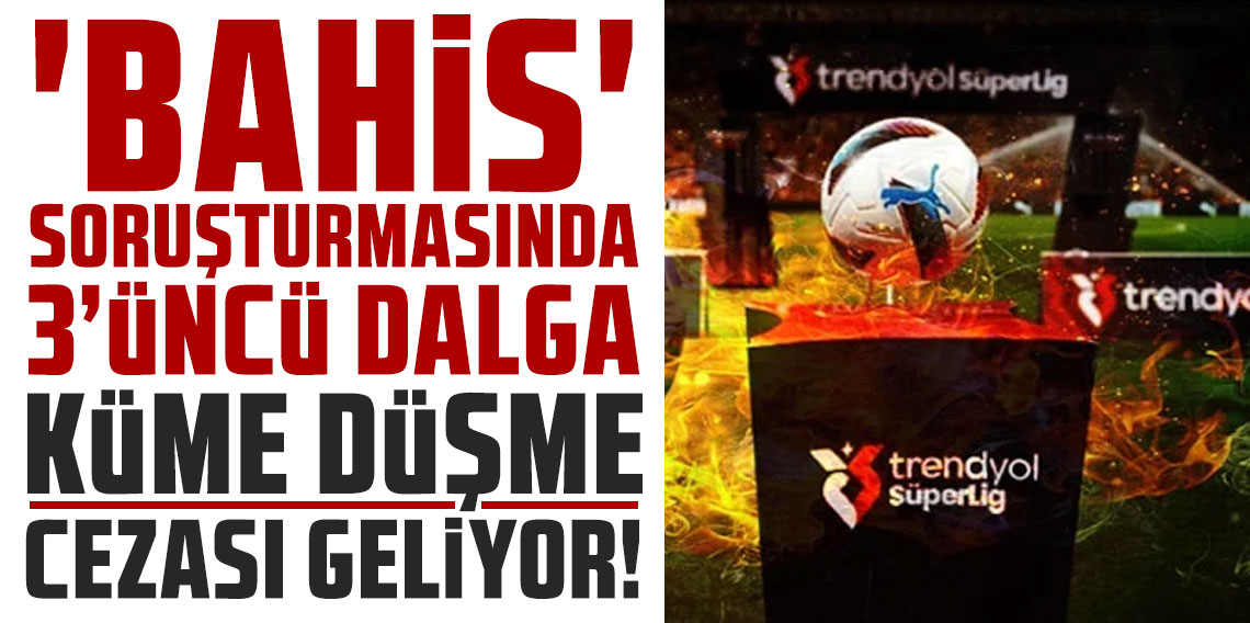 'BAHİS' SORUŞTURMASINDA 3’ÜNCÜ DALGA: KÜME DÜŞME CEZASI GELİYOR!