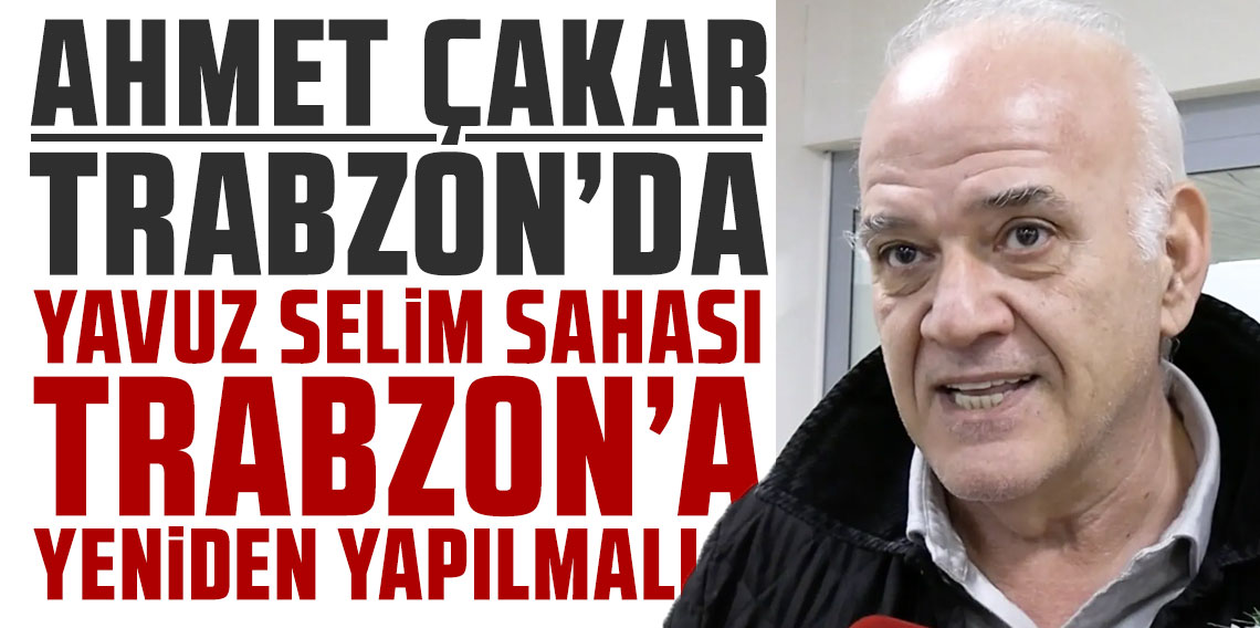 Ahmet Çakar: Yavuz Selim sahası Trabzon'a yeniden yapılmalı