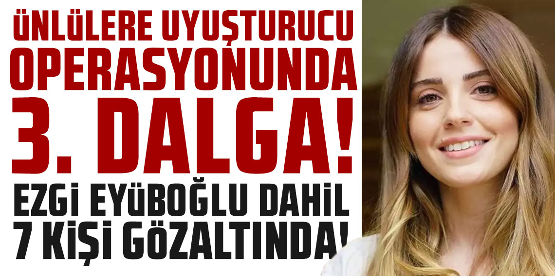 Ünlülere uyuşturucu operasyonunda 3. dalga: Ezgi Eyüboğlu dahil 7 kişi gözaltına alındı