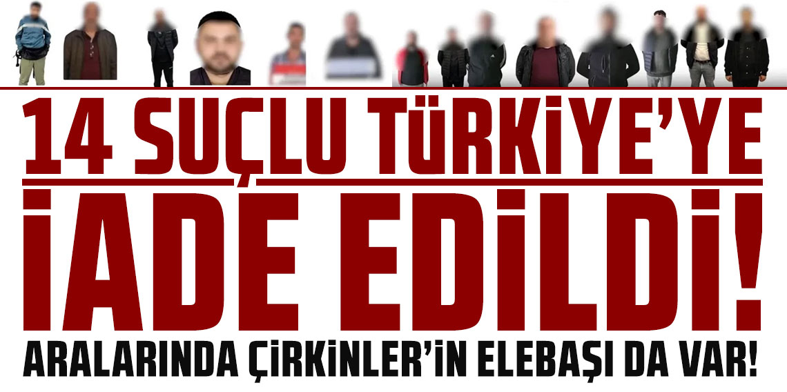 14 suçlu Türkiye'ye iade edildi! Aralarında Çirkinler'in elebaşı da var