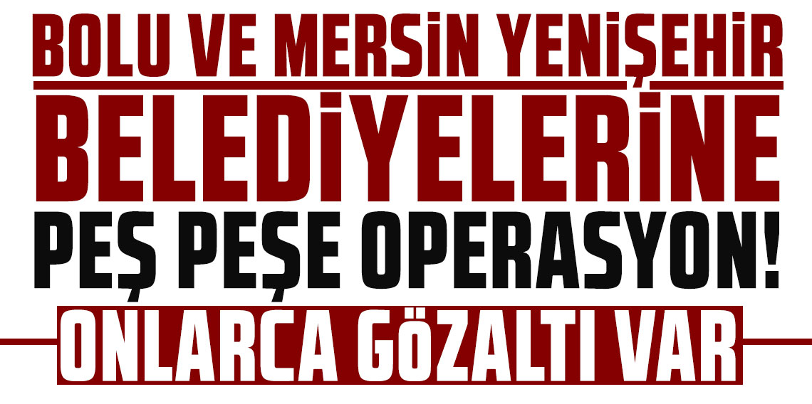 Bolu ve Mersin Yenişehir belediyelerine peş peşe operasyon! Onlarca gözaltı var