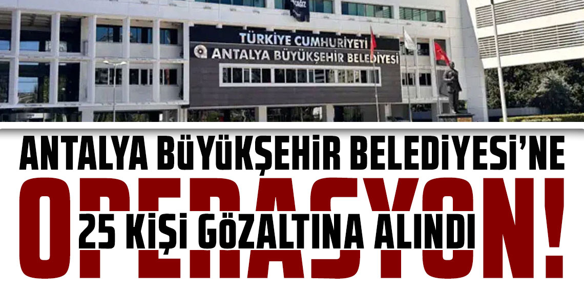 Antalya Büyükşehir Belediyesi soruşturması genişliyor! 3 ilde 25 kişi gözaltına alındı
