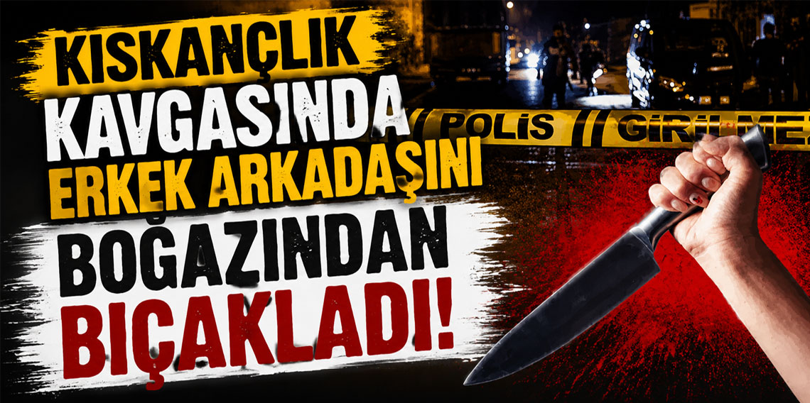Kıskançlık kavgasında erkek arkadaşını boğazından bıçakladı