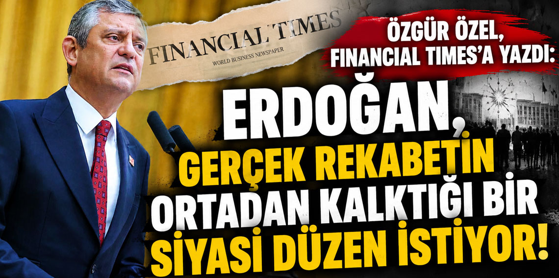 Özgür Özel, Financial Times'a yazdı: Erdoğan, gerçek rekabetin ortadan kalktığı bir siyasi düzen istiyor