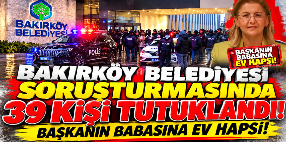 Bakırköy Belediyesi soruşturmasında 39 kişi tutuklandı! Başkanın babasına ev hapsi!