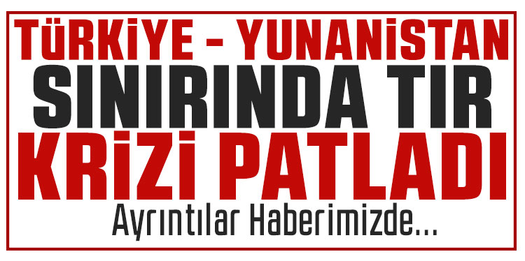 Türkiye-Yunanistan sınırında TIR krizi: İpsala ve Kipi kapalı!