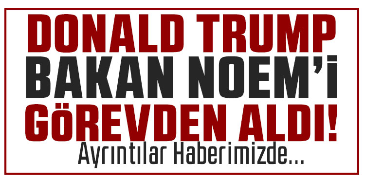 Trump, İç Güvenlik Bakanı Noem'i görevden aldı