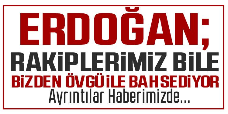 Erdoğan: Rakiplerimiz dahi Türkiye'den övgü ile bahsediyor